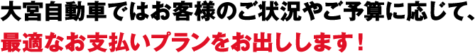 大宮自動車ではお客様のご状況やご予算に応じて、最適なお支払いプランをお出しします！